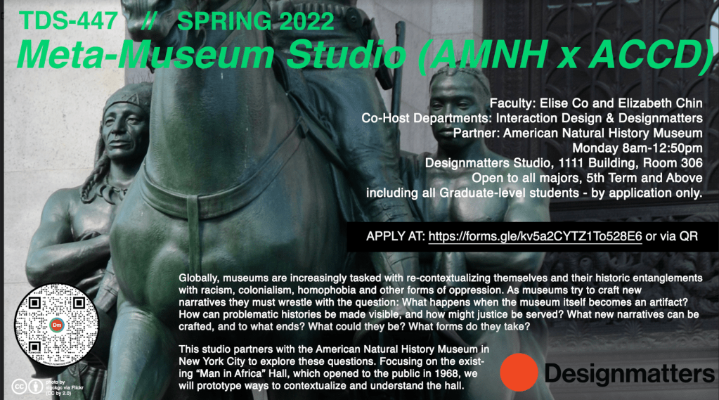 Course poster background image is a closeup of the statue that used to be at the entrance to the museum -- Theodore Roosevelt on a horse, walking beside the horse are on the left, a native american man and on the right and African man. Both have naked torsos. Information for the course is provided; full course description :Globally, museums are increasingly tasked with re-contextualizing themselves and their historic entanglements with racism, colonialism, homophobia and other forms of oppression. As museums try to craft new narratives thy must wrestle with the question: What happens when the museum itself becomes and artifact/ How can problematic histories be made visible, and how might justice be served? What new narratives can be crafted, and to what ends? What forms could they be? What forms do they take?
This studio partners with the American Museum of Natural History in New York Citiy to explore these questions. Focusing on the existing "Man in Africa" hall, which opened to the public in `968, we will prototype ways to contextualize and understand the hall.